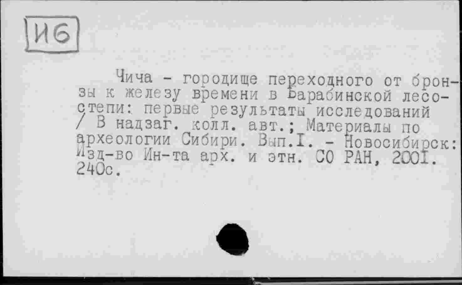 ﻿Чича - городище переходного от брон Зої к железу времени в Барабинской лесостепи: первые результаты исследований / 3 надзаг. колл. авт.; Материалы по археологии Сибири. Зып.1. - Новосибирск йзд-во Ин-та арх. и этн. 00 РАН, 200І. 240с.